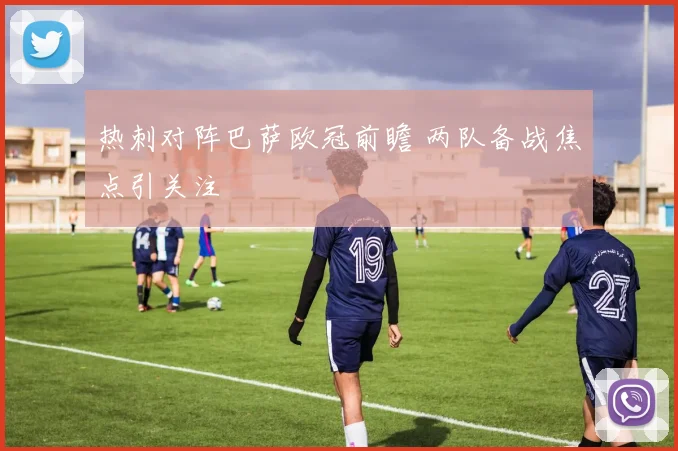 热刺对阵巴萨欧冠前瞻 两队备战焦点引关注
